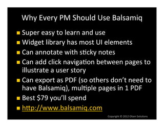Why	
  Every	
  PM	
  Should	
  Use	
  Balsamiq	
  
n  Super	
  easy	
  to	
  learn	
  and	
  use	
  
n  Widget	
  library	
  has	
  most	
  UI	
  elements	
  
n  Can	
  annotate	
  with	
  s6cky	
  notes	
  
n  Can	
  add	
  click	
  naviga6on	
  between	
  pages	
  to	
  
    illustrate	
  a	
  user	
  story	
  
n  Can	
  export	
  as	
  PDF	
  (so	
  others	
  don’t	
  need	
  to	
  
    have	
  Balsamiq),	
  mul6ple	
  pages	
  in	
  1	
  PDF	
  
n  Best	
  $79	
  you’ll	
  spend	
  
n  hVp://www.balsamiq.com	
  
                                                     Copyright	
  ©	
  2012	
  Olsen	
  Solu6ons	
  
 