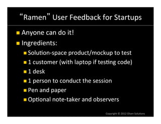 Ramen 	
  User	
  Feedback	
  for	
  Startups	
  
n  Anyone	
  can	
  do	
  it!	
  

n  Ingredients:	
  
    n  Solu6on-­‐space	
  product/mockup	
  to	
  test	
  

    n  1	
  customer	
  (with	
  laptop	
  if	
  tes6ng	
  code)	
  

    n  1	
  desk	
  

    n  1	
  person	
  to	
  conduct	
  the	
  session	
  

    n  Pen	
  and	
  paper	
  

    n  Op6onal	
  note-­‐taker	
  and	
  observers	
  

                                                     Copyright	
  ©	
  2012	
  Olsen	
  Solu6ons	
  
 