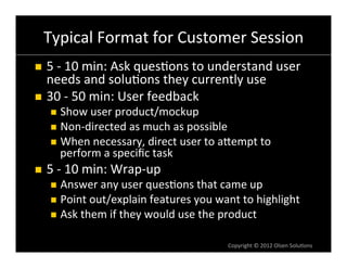 Typical	
  Format	
  for	
  Customer	
  Session	
  
n  5	
  -­‐	
  10	
  min:	
  Ask	
  ques6ons	
  to	
  understand	
  user	
  
    needs	
  and	
  solu6ons	
  they	
  currently	
  use	
  
n  30	
  -­‐	
  50	
  min:	
  User	
  feedback	
  
       n  Show	
  user	
  product/mockup	
  
       n  Non-­‐directed	
  as	
  much	
  as	
  possible	
  
       n  When	
  necessary,	
  direct	
  user	
  to	
  aVempt	
  to	
  
          perform	
  a	
  speciﬁc	
  task	
  
n    5	
  -­‐	
  10	
  min:	
  Wrap-­‐up	
  
       n  Answer	
  any	
  user	
  ques6ons	
  that	
  came	
  up	
  
       n  Point	
  out/explain	
  features	
  you	
  want	
  to	
  highlight	
  
       n  Ask	
  them	
  if	
  they	
  would	
  use	
  the	
  product	
  


                                                               Copyright	
  ©	
  2012	
  Olsen	
  Solu6ons	
  
 