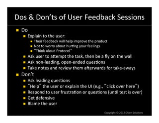 Dos	
  &	
  Don’ts	
  of	
  User	
  Feedback	
  Sessions	
  
n    Do	
  
       n    Explain	
  to	
  the	
  user:	
  
               n  Their	
  feedback	
  will	
  help	
  improve	
  the	
  product	
  
               n  Not	
  to	
  worry	
  about	
  hur6ng	
  your	
  feelings	
  
               n  Think	
  Aloud	
  Protocol 	
  

       n    Ask	
  user	
  to	
  aVempt	
  the	
  task,	
  then	
  be	
  a	
  ﬂy	
  on	
  the	
  wall	
  
       n    Ask	
  non-­‐leading,	
  open-­‐ended	
  ques6ons	
  
       n    Take	
  notes	
  and	
  review	
  them	
  anerwards	
  for	
  take-­‐aways	
  
n    Don’t	
  
       n    Ask	
  leading	
  ques6ons	
  
       n     Help 	
  the	
  user	
  or	
  explain	
  the	
  UI	
  (e.g.,	
   click	
  over	
  here )	
  
       n    Respond	
  to	
  user	
  frustra6on	
  or	
  ques6ons	
  (un6l	
  test	
  is	
  over)	
  
       n    Get	
  defensive	
  
       n    Blame	
  the	
  user	
  
                                                                                 Copyright	
  ©	
  2012	
  Olsen	
  Solu6ons	
  
 