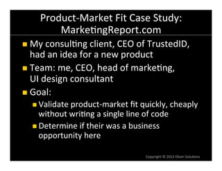 Product-­‐Market	
  Fit	
  Case	
  Study:	
  
          Marke6ngReport.com	
  
n  My	
  consul6ng	
  client,	
  CEO	
  of	
  TrustedID,	
  
    had	
  an	
  idea	
  for	
  a	
  new	
  product	
  
n  Team:	
  me,	
  CEO,	
  head	
  of	
  marke6ng,	
  
    UI	
  design	
  consultant	
  
n  Goal:	
  
   n  Validate	
  product-­‐market	
  ﬁt	
  quickly,	
  cheaply	
  
       without	
  wri6ng	
  a	
  single	
  line	
  of	
  code	
  
   n  Determine	
  if	
  their	
  was	
  a	
  business	
  
       opportunity	
  here	
  

                                                     Copyright	
  ©	
  2012	
  Olsen	
  Solu6ons	
  
 