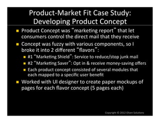 Product-­‐Market	
  Fit	
  Case	
  Study:	
  
              Developing	
  Product	
  Concept	
  
n    Product	
  Concept	
  was	
   marke6ng	
  report 	
  that	
  let	
  
      consumers	
  control	
  the	
  direct	
  mail	
  that	
  they	
  receive	
  
n    Concept	
  was	
  fuzzy	
  with	
  various	
  components,	
  so	
  I	
  
      broke	
  it	
  into	
  2	
  diﬀerent	
   ﬂavors :	
  
       n  #1	
   Marke6ng	
  Shield :	
  Service	
  to	
  reduce/stop	
  junk	
  mail	
  
       n  #2	
   Marke6ng	
  Saver :	
  Opt	
  in	
  &	
  receive	
  money-­‐saving	
  oﬀers	
  
       n  Each	
  product	
  concept	
  consisted	
  of	
  several	
  modules	
  that	
  
           each	
  mapped	
  to	
  a	
  speciﬁc	
  user	
  beneﬁt	
  
n    Worked	
  with	
  UI	
  designer	
  to	
  create	
  paper	
  mockups	
  of	
  
      pages	
  for	
  each	
  ﬂavor	
  concept	
  (5	
  pages	
  each)	
  



                                                                  Copyright	
  ©	
  2012	
  Olsen	
  Solu6ons	
  
 