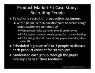 Product-­‐Market	
  Fit	
  Case	
  Study:	
  
               Recrui6ng	
  People	
  
n    Telephone	
  recruit	
  of	
  prospec6ve	
  customers	
  
      n  Wrote	
  phone-­‐screen	
  ques6onnaire	
  to	
  create	
  rough	
  
         target	
  customer	
  segmenta6on	
  
          n  Wanted	
  users	
  who	
  work	
  full-­‐6me	
  &	
  use	
  internet	
  
          n  Fit	
  for	
  opt-­‐in	
  concept:	
  use	
  coupons,	
  Costco	
  membership	
  
          n  Fit	
  for	
  an6-­‐junk	
  mail	
  concept:	
  use	
  paper	
  shredder,	
  block	
  
            caller	
  ID	
  
n  Scheduled	
  3	
  groups	
  of	
  2	
  or	
  3	
  people	
  to	
  discuss	
  
    each	
  product	
  concept	
  for	
  90	
  minutes	
  
n  Moderated	
  each	
  group	
  through	
  the	
  paper	
  
    mockups	
  to	
  hear	
  their	
  feedback	
  
                                                                    Copyright	
  ©	
  2012	
  Olsen	
  Solu6ons	
  
 