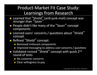 Product-­‐Market	
  Fit	
  Case	
  Study:	
  
                Learnings	
  from	
  Research	
  
n    Learned	
  that	
   Shield 	
  (an6-­‐junk	
  mail)	
  concept	
  was	
  
      stronger	
  than	
   Saver 	
  
n    People	
  didn’t	
  like	
  many	
  of	
  the	
   Saver 	
  concept	
  
      components	
  
n    Learned	
  users’	
  concerns	
  /	
  ques6ons	
  about	
   Shield 	
  
      concept	
  
n    Reﬁned	
   Shield 	
  concept:	
  
       n    Removed	
  irrelevant	
  components	
  
       n    Improved	
  messaging	
  to	
  address	
  user	
  concerns	
  /	
  ques6ons	
  
n    Validated	
  revised	
   Shield 	
  concept	
  with	
  quick	
  2nd	
  
      round	
  of	
  tests	
  
       n    No	
  customer	
  concerns	
  
       n    Clear	
  willingness	
  to	
  pay	
  

                                                                  Copyright	
  ©	
  2012	
  Olsen	
  Solu6ons	
  
 