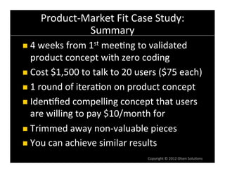 Product-­‐Market	
  Fit	
  Case	
  Study:	
  
                  Summary	
  
n  4	
  weeks	
  from	
  1st	
  mee6ng	
  to	
  validated	
  
    product	
  concept	
  with	
  zero	
  coding	
  
n  Cost	
  $1,500	
  to	
  talk	
  to	
  20	
  users	
  ($75	
  each)	
  

n  1	
  round	
  of	
  itera6on	
  on	
  product	
  concept	
  

n  Iden6ﬁed	
  compelling	
  concept	
  that	
  users	
  
    are	
  willing	
  to	
  pay	
  $10/month	
  for	
  
n  Trimmed	
  away	
  non-­‐valuable	
  pieces	
  

n  You	
  can	
  achieve	
  similar	
  results	
  
                                                  Copyright	
  ©	
  2012	
  Olsen	
  Solu6ons	
  
 