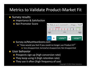 Metrics	
  to	
  Validate	
  Product-­‐Market	
  Fit	
  
n    Survey	
  results	
  
       n    Importance	
  &	
  Sa6sfac6on	
  
       n    Net	
  Promoter	
  Score	
  




       n    Survey.io/MustHaveScore.com	
  
               n    How	
  would	
  you	
  feel	
  if	
  you	
  could	
  no	
  longer	
  use	
  Product	
  X? 	
  
                      n    Very	
  disappointed,	
  Somewhat	
  disappointed,	
  Not	
  disappointed	
  
n    User	
  behavior	
  
       n    Prospects	
  sign	
  up	
  (high	
  conversion	
  rate)	
  
       n    They	
  keep	
  using	
  it	
  (high	
  reten6on	
  rate)	
  
       n    They	
  use	
  it	
  onen	
  (high	
  frequency	
  of	
  use)	
  
                                                                                       Copyright	
  ©	
  2012	
  Olsen	
  Solu6ons	
  
 