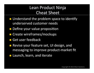Lean	
  Product	
  Ninja	
  
                      Cheat	
  Sheet	
  
n  Understand	
  the	
  problem	
  space	
  to	
  iden6fy	
  
    underserved	
  customer	
  needs	
  
n  Deﬁne	
  your	
  value	
  proposi6on	
  

n  Create	
  wireframes/mockups	
  

n  Get	
  user	
  feedback	
  

n  Revise	
  your	
  feature	
  set,	
  UI	
  design,	
  and	
  
    messaging	
  to	
  improve	
  product-­‐market	
  ﬁt	
  
n  Launch,	
  learn,	
  and	
  iterate	
  



                                                 Copyright	
  ©	
  2012	
  Olsen	
  Solu6ons	
  
 
