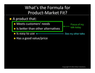 What’s	
  the	
  Formula	
  for	
  
                       Product-­‐Market	
  Fit?	
  
n    A	
  product	
  that:	
  
       n  Meets	
  customers’	
  needs	
                                    Focus of my
                                                                             talk today
       n  Is	
  beVer	
  than	
  other	
  alterna6ves	
  

       n  Is	
  easy	
  to	
  use	
                             See my other talks
       n  Has	
  a	
  good	
  value/price	
  




                                                             Copyright	
  ©	
  2012	
  Olsen	
  Solu6ons	
  
 