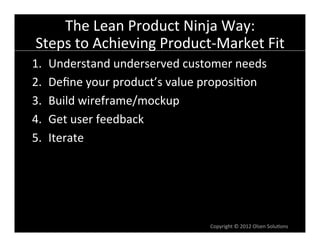 The	
  Lean	
  Product	
  Ninja	
  Way:	
  
Steps	
  to	
  Achieving	
  Product-­‐Market	
  Fit	
  
1.    Understand	
  underserved	
  customer	
  needs	
  
2.    Deﬁne	
  your	
  product’s	
  value	
  proposi6on	
  
3.    Build	
  wireframe/mockup	
  
4.    Get	
  user	
  feedback	
  
5.    Iterate	
  




                                            Copyright	
  ©	
  2012	
  Olsen	
  Solu6ons	
  
 