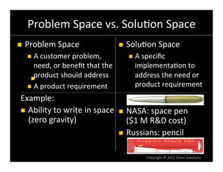     Problem	
  Space	
  vs.	
  Solu6on	
  Space	
  
     	
  
n  Problem	
  Space	
                                 n    Solu6on	
  Space	
  
        n  A	
  customer	
  problem,	
                      n  A	
  speciﬁc	
  
            need,	
  or	
  beneﬁt	
  that	
  the	
              implementa6on	
  to	
  
            product	
  should	
  address	
  
          n  	
  
                                                                address	
  the	
  need	
  or	
  
        n  A	
  product	
  requirement	
  
              	
                                                product	
  requirement	
  
                                                                	
  
 Example:	
  
 n  Ability	
  to	
  write	
  in	
  space	
   	
   NASA:	
  space	
  pen	
  
                                               n 
     (zero	
  gravity)	
                            ($1	
  
                                                    	
   M	
  R&D	
  cost)	
  
                                               n  Russians:	
  pencil	
  


                                                                      Copyright	
  ©	
  2012	
  Olsen	
  Solu6ons	
  
 