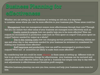 Whether you are setting up a new business or revising an old one, it is important
to consider areas where you can be more effective in your business plan. These areas could be:

1. Management: how can management ensure more effectiveness through their role? Through
this you can ensure that other areas of your business are managed more effectively such as:
        a. Quality control & outputs: how can quality help you to be more effective? How can
outputs be reconsidered in production costs such as: Time spent on output? Cost price spent on
output? Labour needed for output as a whole?
        b. Day to day running costs: how can changing service providers, reviewing utilities set-
ups and other day to day essentials needed for your business be reviewed or considered for
making your business more effective?
        c. Staff happiness and productivity: how can staff be encouraged to produce better
outputs? What sort of incentives are likely to make them more effective?

By considering how you could be more effective in these areas or setting up different trials on
how to go about implementing change for effectiveness, your business can be nurtured and
adjusted to be more effective rather than just be a business that simply runs day to day with no
real adjustments in effectiveness and therefore profit margins.

Effective business planning can save you time, money and help your business make more for
less.
 