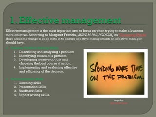Effective management is the most important area to focus on when trying to make a business
more effective. According to Margaret Francis, [MSW, M.Phil, PGDCIM] on ‘Changing Minds’
Here are some things to keep note of to ensure effective management; an effective manager
should have:
 Creative Problem Solving Skills:
   1. Describing and analysing a problem
   2. Identifying causes of a problem
   3. Developing creative options and
        choosing the best course of action,
   4. Implementing and evaluating effective
        and efficiency of the decision.

 Communication Skills:
   1. Listening skills
   2. Presentation skills
   3. Feedback Skills
   4. Report writing skills.
                                                                     Image by:
                                                                  John Drake Flickr
 