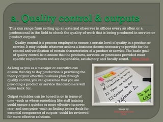 This can range from setting up an external observer in offices every so often or a
 professional in the field to check the quality of work that is being produced in service or
 product outputs.
   “Quality control is a process employed to ensure a certain level of quality in a product or
   service. It may include whatever actions a business deems necessary to provide for the
   control and verification of certain characteristics of a product or service. The basic goal
   of quality control is to ensure that the products, services, or processes provided meet
   specific requirements and are dependable, satisfactory, and fiscally sound.” Wise Geek

As long as you as a manager or executive can
ensure that day to day production is practising the
theory of your effective business plan through
quality control, you can guarantee that you are
providing a product or service that customers will
come back for.

Output variables can be honed in on in terms of
time –such as where something like staff training
could ensure a quicker or more effective turnover
rate- and cost price –such as finding better deals for                   Image by:
                                                                     Artois BibliothÃ¨ques
essential components of outputs- could be reviewed                           Flickr
for more effective solutions.
 