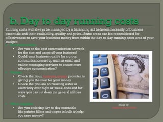Running costs will always be managed by a balancing act between necessity of business
essentials and their availability, quality and price. Some areas can be reconsidered for
effectiveness to save your business money from within the day to day running costs area of your
budget:
 Communications:
     • Are you on the best communication network
         for the size and usage of your business?
     • Could your business qualify for a group
         communications set up such as email and
         online messaging services to ensure more
         effective communication?
 Utilities:
     • Check that your business energy provider is
         giving you the most for your money
     • Check that you are not wasting water or
         electricity over night or week-ends and for
         ways you can cut down on general utilities
         costs.

 Office supplies:                                                       Image by:
   • Are you ordering day to day essentials                         Images of Money Flickr
       like printer fillers and paper in bulk to help
       you save money?
 