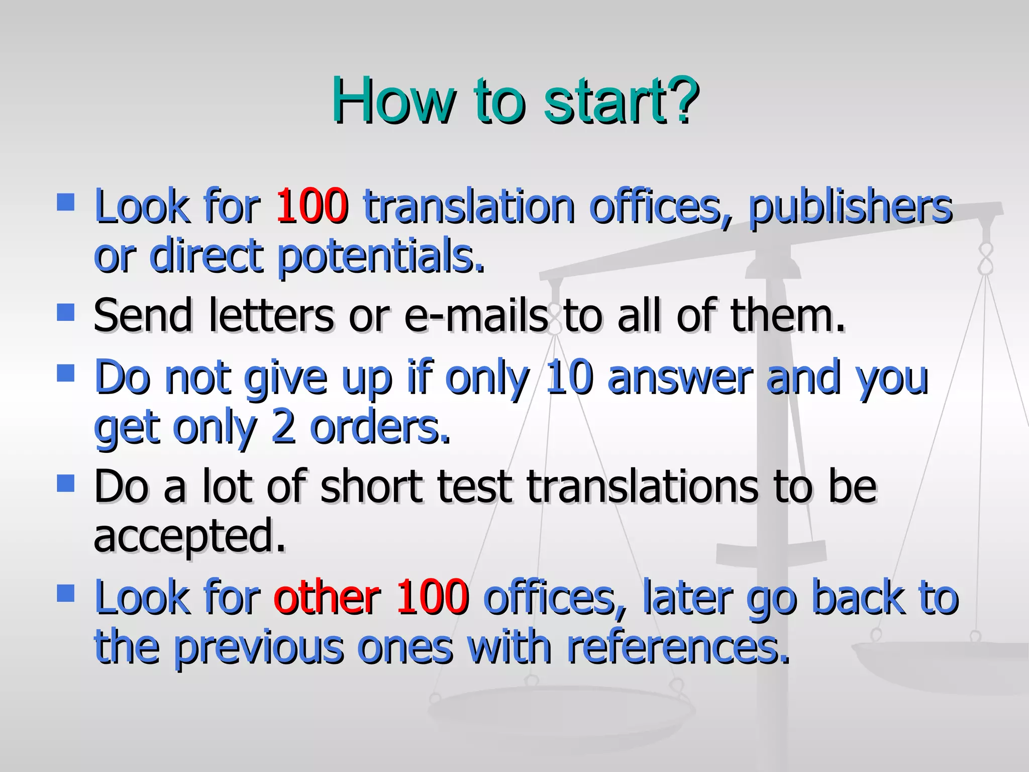 How to start? Look for  100  translation offices, publishers or direct potentials.   Send letters or e-mails to all of them. Do not give up if only 10 answer and you get only 2 orders. Do a lot of short test translations to be accepted. Look for  other 100  offices, later go back to the previous ones with references. 