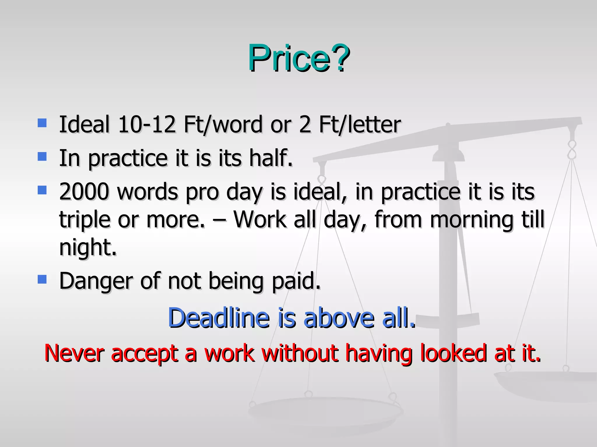Price? Ideal 10-12 Ft/word or 2 Ft/letter In practice it is its half. 2000 words pro day is ideal, in practice it is its triple or more. – Work all day, from morning till night.  Danger of not being paid. Deadline is above all. Never accept a work without having looked at it. 