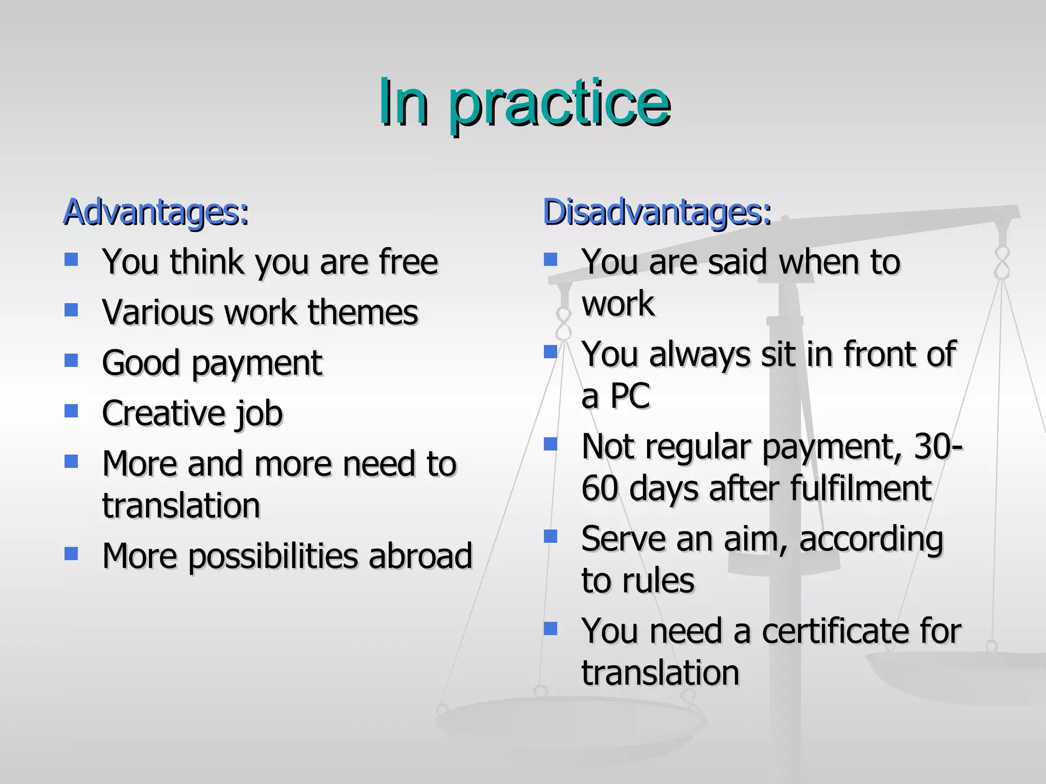 In practice Advantages: You think you are free Various work themes Good payment Creative job More and more need to translation More possibilities abroad Disadvantages: You are said when to work You always sit in front of a PC Not regular payment, 30-60 days after fulfilment Serve an aim, according to rules You need a certificate for translation 