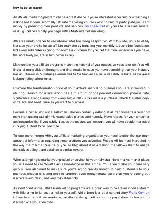 how to be an expert
An affiliate marketing program can be a great choice if you're interested in building or expanding a
web-based income. Normally, affiliate marketing courses cost nothing to participate; you earn
money by promoting their products and services Try These Out on your site. Here are several
useful guidelines to help you begin with affiliate internet marketing.
Affiliates would prosper to use internet sites like Google Optimizer. With this site, you can easily
increase your profits for an affiliate marketer by boosting your monthly subscription foundation.
Not every subscriber is going to become a customer for you, but the more subscribers you have,
the more likely you are to turn commissions.
Make certain your affiliate programs match the material of your respective website or site. You will
find a lot more click on throughs and final results in case you have something that your industry
has an interest in. A webpage committed to the fashion sector is not likely to have all the good
luck promoting printer toner.
Examine the transformation price of your affiliate marketing business you are interested in
utilizing. Search for a site which has a minimum of one percent conversion process rate,
significance a single away from every single 100 visitors make a purchase. Check the sales-copy
of the site and see if it makes you want to purchase.
Become a owner, not just a salesman. There is certainly nothing at all that converts a buyer off
more than getting cast gimmicks and sales pitches continuously. Have respect for your consumer
and recognize that if you subtly discuss the product well enough, you will have people interested
in buying it. Don't force it on them.
To earn more income with your affiliate marketing organization you need to offer the maximum
amount of information regarding these products you advertise. People will be most interested in
the way the merchandise helps you so blog about it in a fashion that allows them to image
themselves using it and obtaining a similar reward.
When attempting to market your product or service for your individual niche market market place,
you will need to use Wyatt Earp's knowledge in this article. You should take your time very
quickly. You also want to make sure you're acting quickly enough to bring customers to your
business instead of losing them to another, even though make sure what you're putting out
isaccurate and clean, and very market-friendly.
As mentioned above, affiliate marketing programs are a great way to create an income stream
with little or no initial cost or risk to yourself. While there is a lot of contradictory Frank Kern url
info on internet affiliate marketing available, the guidelines on this page should allow you to
discover what you should do.

 
