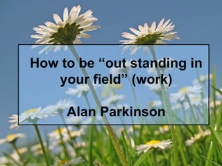 How to be “out standing in your field” (work) Alan Parkinson 