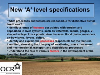 New ‘A’ level specifications What processes and factors are responsible for distinctive fluvial landforms? Identify a range of  features  associated with erosion and deposition in river systems, such as waterfalls, rapids, gorges, V-shaped valleys, knick points, river terraces, flood plains, meanders, ox-bow lakes, levees, deltas. Identify and explain the  processes  responsible for the features identified, stressing the interplay of weathering, mass movement and river erosional, transport and depositional processes Understand the role of various  factors  in the development of the identified landforms,  