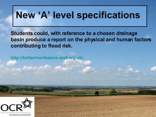 New ‘A’ level specifications Students could, with reference to a chosen drainage basin produce a report on the physical and human factors contributing to flood risk. http://betterriverbasins.wwf.org.uk/ 