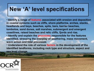 New ‘A’ level specifications Identify a range of  features  associated with erosion and deposition in coastal systems such as cliffs, shore platforms, arches, stacks, headlands and bays, beaches, spits, bars, barrier beaches, tombolos, sand dunes, salt marshes, submergent and emergent coastlines, raised beaches and relic cliffs, fjords and rias. Identify and explain the  processes  responsible for the features identified, stressing the interplay of weathering, mass movement, wave action and tidal processes Understand the role of various  factors  in the development of the identified landforms, including rock type and structure, aspect and sea level change.   