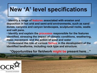 New ‘A’ level specifications Identify a range of  features  associated with erosion and deposition in hot arid and semi-arid environments, such as sand dunes, canyons and canyon landscapes, sculptured rocks, wadis and salt pans. Identify and explain the  processes  responsible for the features identified, stressing the impact of climatic conditions, weathering, mass movement, and the action of wind and water Understand the role of various  factors  in the development of the identified landforms, including rock type and structure.   “ Opportunities for fieldwork  might be  present here…” 