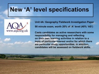 New ‘A’ level specifications Unit 4A: Geography Fieldwork Investigation Paper 90 minute exam, worth 20% of ‘A’ level (40% ‘AS’) Casts candidates as active researchers with some responsibility for managing and reflecting on their own learning activities in relation to a topic of particular interest and/or for which there are particular study opportunities. In addition, candidates will be assessed on fieldwork skills. 