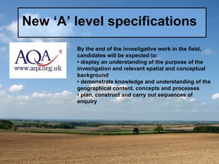 New ‘A’ level specifications By the end of the investigative work in the field, candidates will be expected to: •  display an understanding of the purpose of the investigation and relevant spatial and conceptual background •  demonstrate knowledge and understanding of the geographical content, concepts and processes •  plan, construct and carry out sequences of enquiry 