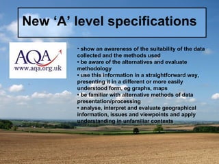 New ‘A’ level specifications show an awareness of the suitability of the data collected and the methods used •  be aware of the alternatives and evaluate methodology •  use this information in a straightforward way, presenting it in a different or more easily understood form, eg graphs, maps •  be familiar with alternative methods of data presentation/processing •  analyse, interpret and evaluate geographical information, issues and viewpoints and apply understanding in unfamiliar contexts 