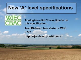 New ‘A’ level specifications Apologies – didn’t have time to do this specification… Tom Biebrach has started a WIKI page http://wjecalevel.pbwiki.com/ 