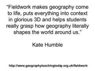 “ Fieldwork makes geography come to life, puts everything into context in glorious 3D and helps students really grasp how geography literally shapes the world around us.” Kate Humble http://www.geographyteachingtoday.org.uk/fieldwork / 
