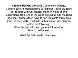 Rachael Peryer ,  Cromwell Community College , Cambridgeshire,  designed this to help  her  A level students get to grips with Chi square, Mann Whitney U and Spearman’s Rank .  All of the  c ards are cut up and muddled together. Students then have to sort them into three piles (one for each test).  Each pile is then sorted into order to reflect the following:  What the test is for and general information  How to do the test  What the test results means et c .   