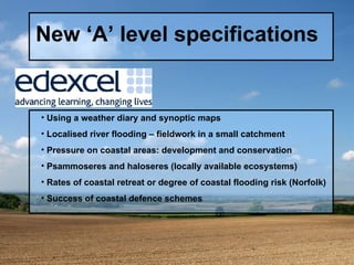 New ‘A’ level specifications Using a weather diary and synoptic maps Localised river flooding – fieldwork in a small catchment Pressure on coastal areas: development and conservation Psammoseres and haloseres (locally available ecosystems) Rates of coastal retreat or degree of coastal flooding risk (Norfolk) Success of coastal defence schemes  
