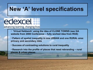 New ‘A’ level specifications ‘ Virtual fieldwork’ using the idea of CLONE TOWNS (see GA website from 2008 Conference – fully worked idea from RGS) Pattern of spatial inequality in one URBAN and one RURAL area: primary and secondary data Success of contrasting solutions to rural inequality Research into the profile of places that need rebranding – rural places & urban places 