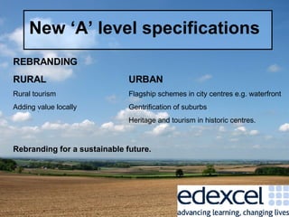 New ‘A’ level specifications REBRANDING RURAL URBAN Rural tourism Flagship schemes in city centres e.g. waterfront Adding value locally Gentrification of suburbs Heritage and tourism in historic centres. Rebranding for a sustainable future. 
