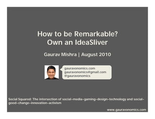 How to be Remarkable?
                    Own an IdeaSliver
                      Gaurav Mishra | August 2010

                                  gauravonomics.com
                                  gauravonomics@gmail.com
                                  @gauravonomics




Social Squared: The intersection of social-media-gaming-design-technology and social-
good-change-innovation-activism

                                                             www.gauravonomics.com
 