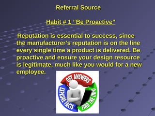 Referral SourceReferral Source
Habit # 1 “Be Proactive”Habit # 1 “Be Proactive”
Reputation is essential to success, sinceReputation is essential to success, since
the manufacturer’s reputation is on the linethe manufacturer’s reputation is on the line
every single time a product is delivered. Beevery single time a product is delivered. Be
proactive and ensure your design resourceproactive and ensure your design resource
is legitimate, much like you would for a newis legitimate, much like you would for a new
employee.employee.
 