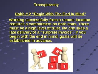 TransparencyTransparency
Habit # 2 “Begin With The End In Mind”Habit # 2 “Begin With The End In Mind”
Working successfully from a remote locationWorking successfully from a remote location
requires a commitment on both ends. Thererequires a commitment on both ends. There
must be a high level of trust. No one likes amust be a high level of trust. No one likes a
late delivery of a “surprise invoice”. If youlate delivery of a “surprise invoice”. If you
begin with the end in mind, goals will bebegin with the end in mind, goals will be
established in advance.established in advance.
 