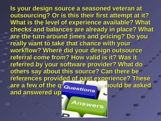 Is your design source a seasoned veteran atIs your design source a seasoned veteran at
outsourcing? Or is this their first attempt at it?outsourcing? Or is this their first attempt at it?
What is the level of experience available? WhatWhat is the level of experience available? What
checks and balances are already in place? Whatchecks and balances are already in place? What
are the turn around times and pricing? Do youare the turn around times and pricing? Do you
really want to take that chance with yourreally want to take that chance with your
workflow? Where did your design outsourceworkflow? Where did your design outsource
referral come from? How valid is it? Was itreferral come from? How valid is it? Was it
referred by your software provider? What doreferred by your software provider? What do
others say about this source? Can there beothers say about this source? Can there be
references provided of past experience? Thesereferences provided of past experience? These
are a few of the questions that should be askedare a few of the questions that should be asked
and answered upfront.and answered upfront.
 