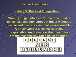 License & InsuranceLicense & Insurance
Habit # 3 “Put First Things First”Habit # 3 “Put First Things First”
Would youWould you get into a car with a driver that isget into a car with a driver that is
unlicensed and uninsured?unlicensed and uninsured? A driver without aA driver without a
license and insurance is totally irresponsible.license and insurance is totally irresponsible.
A driver without a license is totallyA driver without a license is totally
irresponsible. And drivers without insuranceirresponsible. And drivers without insurance
are the reasons why rates go up so often.are the reasons why rates go up so often.
These types hurt us all.These types hurt us all.
 