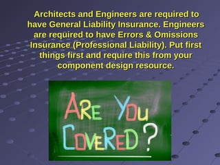 Architects and Engineers are required toArchitects and Engineers are required to
have General Liability Insurance. Engineershave General Liability Insurance. Engineers
are required to have Errors & Omissionsare required to have Errors & Omissions
Insurance (Professional Liability). Put firstInsurance (Professional Liability). Put first
things first and require this from yourthings first and require this from your
component design resource.component design resource.
 