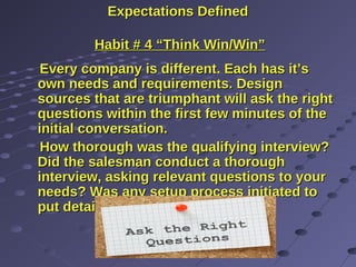 Expectations DefinedExpectations Defined
Habit # 4 “Think Win/Win”Habit # 4 “Think Win/Win”
Every company is different. Each has it’sEvery company is different. Each has it’s
own needs and requirements. Designown needs and requirements. Design
sources that are triumphant will ask the rightsources that are triumphant will ask the right
questions within the first few minutes of thequestions within the first few minutes of the
initial conversation.initial conversation.
How thorough was the qualifying interview?How thorough was the qualifying interview?
Did the salesman conduct a thoroughDid the salesman conduct a thorough
interview, asking relevant questions to yourinterview, asking relevant questions to your
needs? Was any setup process initiated toneeds? Was any setup process initiated to
put details on paper?put details on paper?
 