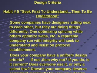 Design CriteriaDesign Criteria
Habit # 5 “Seek First To Understand…Then To BeHabit # 5 “Seek First To Understand…Then To Be
Understood”Understood”
Some companies have designers sitting nextSome companies have designers sitting next
to each other, but they are doing thingsto each other, but they are doing things
differently. One optimizing splicing whiledifferently. One optimizing splicing while
others optimize webs, etc. A reputableothers optimize webs, etc. A reputable
company run with integrity will seek tocompany run with integrity will seek to
understand and insist on protocolunderstand and insist on protocol
establishment.establishment.
Does your company have a uniform designDoes your company have a uniform design
criteria? If not ,then why not? If you do, iscriteria? If not ,then why not? If you do, is
it current? Does everyone use it, or only ait current? Does everyone use it, or only a
select few? Doesn’t your company deserveselect few? Doesn’t your company deserve
 