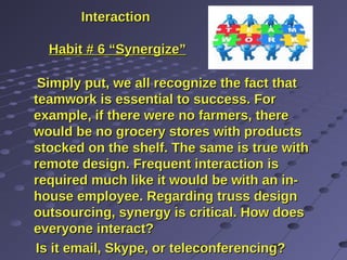 InteractionInteraction
Habit # 6 “Synergize”Habit # 6 “Synergize”
Simply put, we all recognize the fact thatSimply put, we all recognize the fact that
teamwork is essential to success. Forteamwork is essential to success. For
example, if there were no farmers, thereexample, if there were no farmers, there
would be no grocery stores with productswould be no grocery stores with products
stocked on the shelf. The same is true withstocked on the shelf. The same is true with
remote design. Frequent interaction isremote design. Frequent interaction is
required much like it would be with an in-required much like it would be with an in-
house employee. Regarding truss designhouse employee. Regarding truss design
outsourcing, synergy is critical. How doesoutsourcing, synergy is critical. How does
everyone interact?everyone interact?
Is it email, Skype, or teleconferencing?Is it email, Skype, or teleconferencing?
 