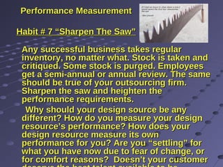 Performance MeasurementPerformance Measurement
Habit # 7 “Sharpen The Saw”Habit # 7 “Sharpen The Saw”
Any successful business takes regularAny successful business takes regular
inventory, no matter what. Stock is taken andinventory, no matter what. Stock is taken and
critiqued. Some stock is purged. Employeescritiqued. Some stock is purged. Employees
get a semi-annual or annual review. The sameget a semi-annual or annual review. The same
should be true of your outsourcing firm.should be true of your outsourcing firm.
Sharpen the saw and heighten theSharpen the saw and heighten the
performance requirements.performance requirements.
Why should your design source be anyWhy should your design source be any
different? How do you measure your designdifferent? How do you measure your design
resource’s performance? How does yourresource’s performance? How does your
design resource measure its owndesign resource measure its own
performance for you? Are you “settling” forperformance for you? Are you “settling” for
what you have now due to fear of change, orwhat you have now due to fear of change, or
for comfort reasons? Doesn’t your customerfor comfort reasons? Doesn’t your customer
 