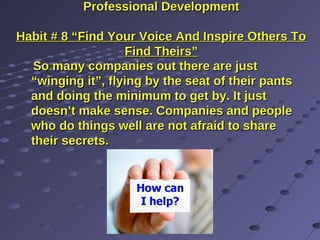 Professional DevelopmentProfessional Development
Habit # 8 “Find Your Voice And Inspire Others ToHabit # 8 “Find Your Voice And Inspire Others To
Find Theirs”Find Theirs”
So many companies out there are justSo many companies out there are just
“winging it”, flying by the seat of their pants“winging it”, flying by the seat of their pants
and doing the minimum to get by. It justand doing the minimum to get by. It just
doesn’t make sense. Companies and peopledoesn’t make sense. Companies and people
who do things well are not afraid to sharewho do things well are not afraid to share
their secrets.their secrets.
 