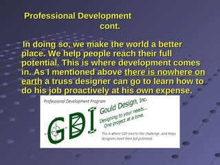 Professional DevelopmentProfessional Development
cont.cont.
In doing so, we make the world a betterIn doing so, we make the world a better
place. We help people reach their fullplace. We help people reach their full
potential. This is where development comespotential. This is where development comes
in. As I mentioned abovein. As I mentioned above there is nowhere onthere is nowhere on
earthearth a truss designer can go to learn how toa truss designer can go to learn how to
do his job proactively at his own expense.do his job proactively at his own expense.
 
