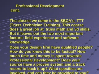 Professional DevelopmentProfessional Development
cont.cont.
The closest we come is theThe closest we come is the SBCA’sSBCA’s TTTTTT
(Truss Technician Training). This coarse(Truss Technician Training). This coarse
does a great job at truss math and 3d skills.does a great job at truss math and 3d skills.
But it leaves out the two most importantBut it leaves out the two most important
factors: field experience and softwarefactors: field experience and software
knowledge.knowledge.
Does your design firm have qualified people?Does your design firm have qualified people?
How do you know this to be factual? HowHow do you know this to be factual? How
much time and money is spent towardsmuch time and money is spent towards
Professional Development? Does yourProfessional Development? Does your
source have a proven system and a tracksource have a proven system and a track
record to back it up? What specifics arerecord to back it up? What specifics are
 