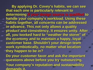 By applying Dr. Covey’s habits, we can seeBy applying Dr. Covey’s habits, we can see
that each one is particularly relevant tothat each one is particularly relevant to
determiningdetermining if your design source is qualifiedif your design source is qualified toto
handle your company’s workload. Using thesehandle your company’s workload. Using these
habits together, all concerns can be addressedhabits together, all concerns can be addressed
in advance. This not only allows a qualityin advance. This not only allows a quality
product and consistency, it ensures unity. Afterproduct and consistency, it ensures unity. After
all, you worked hard to “weather the storm” ofall, you worked hard to “weather the storm” of
the economy and to maintain a happy, loyalthe economy and to maintain a happy, loyal
customer base. Shouldn’t your design teamcustomer base. Shouldn’t your design team
work symbiotically, no matter what locationwork symbiotically, no matter what location
they happen to be in?they happen to be in?
Do your customer favor and ask the importantDo your customer favor and ask the important
questions above before you try outsourcing.questions above before you try outsourcing.
Your company’s reputation and sustainabilityYour company’s reputation and sustainability
 